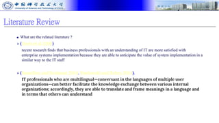 Literature Review
■ What are the related literature ?
⮚ (Davis et al 2009)
recent research finds that business professionals with an understanding of IT are more satisfied with
enterprise systems implementation because they are able to anticipate the value of system implementation in a
similar way to the IT staff
⮚ (Bassellier and Benbasat 2004, Pawlowski and Robey 2004).
IT professionals who are multilingual—conversant in the languages of multiple user
organizations—can better facilitate the knowledge exchange between various internal
organizations; accordingly, they are able to translate and frame meanings in a language and
in terms that others can understand
 