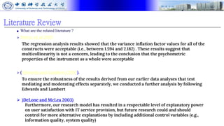 Literature Review
■ What are the related literature ?
⮚ Petter et al 2007
The regression analysis results showed that the variance inflation factor values for all of the
constructs were acceptable (i.e., between 1.594 and 2.182) . These results suggest that
multicollinearity is not a concern, leading to the conclusion that the psychometric
properties of the instrument as a whole were acceptable
⮚ (Edwards and Lambert (2007).
To ensure the robustness of the results derived from our earlier data analyses that test
mediating and moderating effects separately, we conducted a further analysis by following
Edwards and Lambert
⮚ )DeLone and McLea 2003)
Furthermore, our research model has resulted in a respectable level of explanatory power
on user satisfaction with IT service provision, but future research could and should
control for more alternative explanations by including additional control variables (e.g.,
information quality, system quality)
 