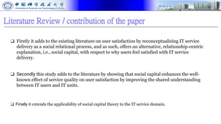 Literature Review / contribution of the paper
❑ Firstly it adds to the existing literature on user satisfaction by reconceptualizing IT service
delivery as a social relational process, and as such, offers an alternative, relationship-centric
explanation, i.e., social capital, with respect to why users feel satisfied with IT service
delivery.
❑ Secondly this study adds to the literature by showing that social capital enhances the well-
known effect of service quality on user satisfaction by improving the shared understanding
between IT users and IT units.
❑ Finally it extends the applicability of social capital theory to the IT service domain.
 