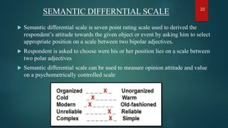 SEMANTIC DIFFERNTIAL SCALE
 Semantic differential scale is seven point rating scale used to derived the
respondent’s attitude towards the given object or event by asking him to select
appropriate position on a scale between two bipolar adjectives.
 Respondent is asked to choose were his or her position lies on a scale between
two polar adjectives
 Semantic differential scale can be used to measure opinion attitude and value
on a psychometrically controlled scale
10
 