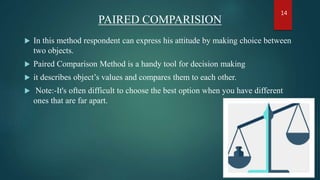 PAIRED COMPARISION
 In this method respondent can express his attitude by making choice between
two objects.
 Paired Comparison Method is a handy tool for decision making
 it describes object’s values and compares them to each other.
 Note:-It's often difficult to choose the best option when you have different
ones that are far apart.
14
 
