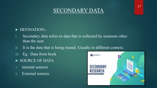 SECONDARY DATA
 DEFINATION:-
I. Secondary data refers to data that is collected by someone other
than the user.
II. It is the data that is being reused. Usually in different context.
III. Eg . Data from book
 SOURCE OF DATA
1. internal sources
2. External sources
17
 