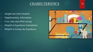 CHARECTERSTICS
1. Insight into total situation
2. Supplementary information
3. Cost, time and effort saving
4. Helpful in hypothesis formulation
5. Helpful in testing the hypothesis
18
 