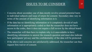 ISSUES TO BE CONSIDER
• Concerns about secondary use of data mostly revolve around potential harm
to individual subjects and issue of return for consent. Secondary data vary in
terms of the amount of identifying information in it.
• If the data has no identifying information or is completely devoid of such
information or is appropriately coded so that the researcher does not have
access to the codes, then it does not require a full review by the ethical board.
• The researcher will then have to explain why is it unavoidable to have
identifying information to answer the research question and must also indicate
how participants' privacy and the confidentiality of the data will be protected.
• If the above said concerns are satisfactorily addressed, the researcher can then
request fora waiver of consent.
19
 