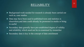 RELIABILITY
 Background work needed for research is already been carried out
such as, case studies
 Data may have been used in published texts and statistics is
elasewhere,and data could already be promoted in media or bring
in useful
 Secondary data genrally have pre-established degree of validity
and reliability which need not be re-examined by researcher
 Secondary data is key in the concept of data enrichment
21
 