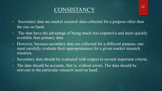 CONSISTANCY
• Secondary data are market research data collected for a purpose other than
the one on hand.
• The data have the advantage of being much less expensive and more quickly
available than primary data.
• However, because secondary data are collected for a different purpose, one
must carefully evaluate their appropriateness for a given market research
situation.
• Secondary data should be evaluated with respect to several important criteria.
• The data should be accurate, that is, without errors. The data should be
relevant to the particular research need on hand.
22
 