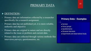 PRIMARY DATA
 DEFINITION:-
• Primary data are information collected by a researcher
specifically for a research assignment.
• Primary data has not published yet, it is more reliable,
authentic and objective
• Primary data are original in nature and are directly
related to the issue or problem and current data.
• Primary data can collected through various methods like
interviews,surveys, questionnaires, etc.
23
 