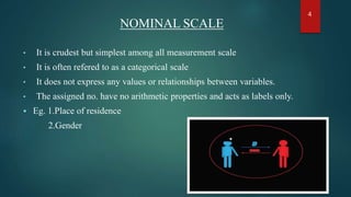 NOMINAL SCALE
• It is crudest but simplest among all measurement scale
• It is often refered to as a categorical scale
• It does not express any values or relationships between variables.
• The assigned no. have no arithmetic properties and acts as labels only.
 Eg. 1.Place of residence
2.Gender
4
 