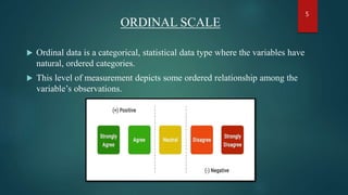 ORDINAL SCALE
 Ordinal data is a categorical, statistical data type where the variables have
natural, ordered categories.
 This level of measurement depicts some ordered relationship among the
variable’s observations.
5
 