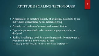 ATTITUDE SCALING TECHNIQUES
 A measure of an selective quantity of an attitude possessed by an
individuals concentrated with a reference group
 Attitude is a resultant of external and internal factors
 Depending upon attitude to be measure appropriate scales are
designed
 Scaling is technique used for measuring quantitative responses of
respondent such as those related to their
feelings,perseptions,like-dislikes taste and preference
8
 