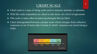 LIKERT SCALE
 Likert scale is a type of rating scale used to measure attitudes or opinions.
 With this scale respondent are asked to rate items on s level of agreement
 This scale is name after inventor psychologist Revsis likert
 Likert distinguished between a proper scale which emerges from collective
responses to set of items and a format in which responses are stored along a
range.
9
 