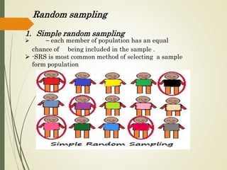 Random sampling
1. Simple random sampling
 – each member of population has an equal
chance of being included in the sample .
 -SRS is most common method of selecting a sample
form population
 