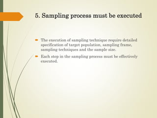 5. Sampling process must be executed
 The execution of sampling technique require detailed
specification of target population, sampling frame,
sampling techniques and the sample size.
 Each step in the sampling process must be effectively
executed.
 