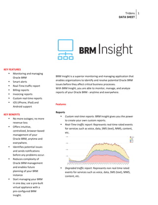Tridens	
  
DATA	
  SHEET	
  
1	
  
	
  
	
  
	
  
	
  
	
  
BRM	
  Insight	
  is	
  a	
  superior	
  monitoring	
  and	
  managing	
  application	
  that	
  
enables	
  organizations	
  to	
  identify	
  and	
  resolve	
  potential	
  Oracle	
  BRM	
  
issues	
  before	
  they	
  affect	
  critical	
  business	
  processes.	
  
With	
  BRM	
  Insight,	
  you	
  are	
  able	
  to	
  monitor,	
  manage,	
  and	
  analyze	
  
reports	
  of	
  your	
  Oracle	
  BRM	
  -­‐	
  anytime	
  and	
  everywhere.	
  
	
  
	
  
Features	
  
	
  
Reports	
  
• Custom	
  real-­‐time	
  reports:	
  BRM	
  Insight	
  gives	
  you	
  the	
  power	
  
to	
  create	
  your	
  own	
  custom	
  reports.	
  
• Real-­‐Time	
  traffic	
  report:	
  Represents	
  real-­‐time	
  rated	
  events	
  
for	
  services	
  such	
  as	
  voice,	
  data,	
  SMS	
  (text),	
  MMS,	
  content,	
  
etc.	
  	
  
	
  
• Degraded	
  traffic	
  report:	
  Represents	
  non	
  real-­‐time	
  rated	
  
events	
  for	
  services	
  such	
  as	
  voice,	
  data,	
  SMS	
  (text),	
  MMS,	
  
content,	
  etc.	
  
KEY	
  FEATURES	
  
• Monitoring	
  and	
  managing	
  
Oracle	
  BRM	
  
• Smart	
  alerts	
  
• Real-­‐Time	
  traffic	
  report	
  
• Billing	
  reports	
  
• Invoicing	
  reports	
  
• Custom	
  real-­‐time	
  reports	
  
• iOS	
  (iPhone,	
  IPad)	
  and	
  
Android	
  support	
  
	
  
KEY	
  BENEFITS	
  
• No	
  more	
  outages;	
  no	
  more	
  
revenue	
  loss	
  
• Offers	
  intuitive,	
  
centralized,	
  browser-­‐based	
  
management	
  of	
  your	
  
Oracle	
  BRM,	
  anytime	
  and	
  
everywhere.	
  
• Identifies	
  potential	
  issues	
  
and	
  sends	
  notifications	
  
before	
  any	
  problems	
  occur.	
  
• Reduces	
  complexity	
  of	
  
Oracle	
  BRM	
  management	
  
and	
  enables	
  future	
  
planning	
  of	
  your	
  BRM	
  
instance	
  
• Start	
  managing	
  your	
  BRM	
  
in	
  one	
  day;	
  use	
  a	
  pre-­‐built	
  
virtual	
  appliance	
  with	
  a	
  
pre-­‐configured	
  BRM	
  
Insight.	
  
	
  
	
  
 