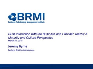 © 2015 Business Relationship Management Institute, Inc. All Rights Reserved
1 | 4/22/2015
Jeremy Byrne
Business Relationship Manager
BRM interaction with the Business and Provider Teams: A
Maturity and Culture Perspective
March 30, 2015
 