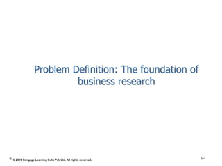 Problem Definition: The foundation of
business research
© 1–1
© 2016 Cengage Learning India Pvt. Ltd. All rights reserved.
 