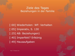 Ziele des Tages
Beziehungen in der Familie
[:00] Wiederholen: WF: Verhalten
[:05] Imperativ, S. 130
[:25] AB: Beziehungen1
[:40] Imperfekt? Erlkönig
[:49] Hausaufgaben
Nov 17 Session 45
 