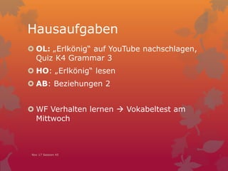 Hausaufgaben
 OL: „Erlkönig“ auf YouTube nachschlagen,
Quiz K4 Grammar 3
 HO: „Erlkönig“ lesen
 AB: Beziehungen 2
 WF Verhalten lernen  Vokabeltest am
Mittwoch
Nov 17 Session 45
 