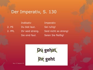 Der Imperativ, S. 130
Indikativ Imperativ
2. PS Du bist laut. Sei ruhig!
2. PPL Ihr seid streng. Seid nicht so streng!
Sie sind faul. Seien Sie fleißig!
Nov 17 Session 45
 