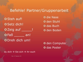 Befehle! Partner/Gruppenarbeit
 die Nase
 den Stuhl
 das Buch
 den Boden
 den Computer
 das Poster
Steh auf!
Setz dich!
Zeig auf _____!
Faß _____ an!
Dreh dich um!
du dich  Sie sich  ihr euch
Nov 17 Session 45
 