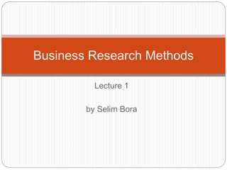 Lecture 1
by Selim Bora
Business Research Methods
 