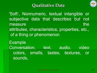 SUPERIOR GROUP OF COLLEGES
'Soft„, Nonnumeric, textual intangible or
subjective data that describes but not
measure the
attributes, characteristics, properties, etc.,
of a thing or phenomenon.
Example
Conversation, text, audio, video
colors, smells, tastes, textures, or
sounds,
Qualitative Data
 