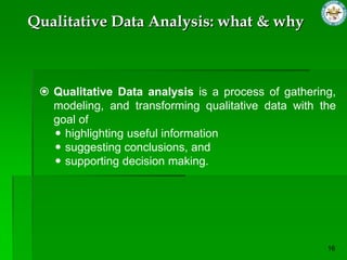  Qualitative Data analysis is a process of gathering,
modeling, and transforming qualitative data with the
goal of
 highlighting useful information
 suggesting conclusions, and
 supporting decision making.
Qualitative Data Analysis: what & why
 