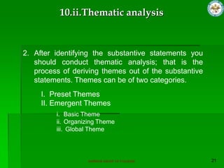 SUPERIOR GROUP OF COLLEGES
2. After identifying the substantive statements you
should conduct thematic analysis; that is the
process of deriving themes out of the substantive
statements. Themes can be of two categories.
I. Preset Themes
II. Emergent Themes
i. Basic Theme
ii. Organizing Theme
iii. Global Theme
10.ii.Thematic analysis
 