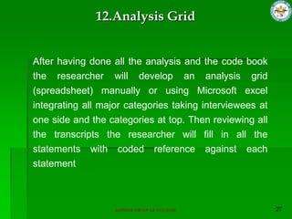 SUPERIOR GROUP OF COLLEGES
After having done all the analysis and the code book
the researcher will develop an analysis grid
(spreadsheet) manually or using Microsoft excel
integrating all major categories taking interviewees at
one side and the categories at top. Then reviewing all
the transcripts the researcher will fill in all the
statements with coded reference against each
statement
12.Analysis Grid
 