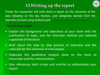 SUPERIOR GROUP OF COLLEGES
Finally the researcher will write down a report on the outcomes of the
data debating on the key themes, and categories derived from the
interview process using analysis grid.
13.Writing up the report
How to write report
• Explain the background and objectives of your work with the
justification of topic, and the interview method you selected
supported of literature.
• Brief about the step by step process of interview and the
rationale for the selection of interviewee
• Elaborate the qualitative analysis done on the basis of
transcripts and the interpretation.
• Give references both in-text and end-list to authenticate your
report.
 