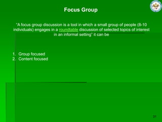 Focus Group
“A focus group discussion is a tool in which a small group of people (8-10
individuals) engages in a roundtable discussion of selected topics of interest
in an informal setting” it can be
1. Group focused
2. Content focused
 