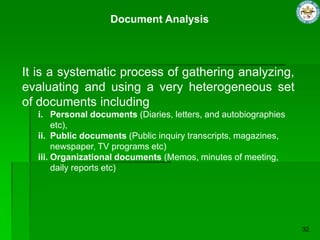 Document Analysis
It is a systematic process of gathering analyzing,
evaluating and using a very heterogeneous set
of documents including
i. Personal documents (Diaries, letters, and autobiographies
etc),
ii. Public documents (Public inquiry transcripts, magazines,
newspaper, TV programs etc)
iii. Organizational documents (Memos, minutes of meeting,
daily reports etc)
 