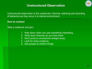 Unstructured Observation
Unstructured observation is the unplanned, informal, watching and recording
of behaviors as they occur in a natural environment.
How to conduct
Take a notebook and pen:
1. Note down when you see something interesting.
2. Write down theories as you form them.
3. Don‟t jump to conclusions straight away.
4. Look for more evidence.
5. Ask people to confirm things
 