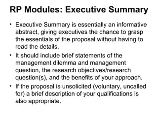 RP Modules: Executive Summary
• Executive Summary is essentially an informative
abstract, giving executives the chance to grasp
the essentials of the proposal without having to
read the details.
• It should include brief statements of the
management dilemma and management
question, the research objectives/research
question(s), and the benefits of your approach.
• If the proposal is unsolicited (voluntary, uncalled
for) a brief description of your qualifications is
also appropriate.
 