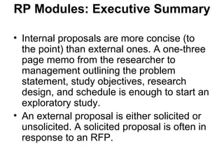 RP Modules: Executive Summary
• Internal proposals are more concise (to
the point) than external ones. A one-three
page memo from the researcher to
management outlining the problem
statement, study objectives, research
design, and schedule is enough to start an
exploratory study.
• An external proposal is either solicited or
unsolicited. A solicited proposal is often in
response to an RFP.
 