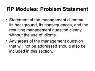 RP Modules: Problem Statement
• Statement of the management dilemma,
its background, its consequences, and the
resulting management question clearly
without the use of idioms.
• Any areas of the management question
that will not be addressed should also be
included in this section.
 