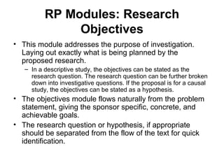 RP Modules: Research
Objectives
• This module addresses the purpose of investigation.
Laying out exactly what is being planned by the
proposed research.
– In a descriptive study, the objectives can be stated as the
research question. The research question can be further broken
down into investigative questions. If the proposal is for a causal
study, the objectives can be stated as a hypothesis.
• The objectives module flows naturally from the problem
statement, giving the sponsor specific, concrete, and
achievable goals.
• The research question or hypothesis, if appropriate
should be separated from the flow of the text for quick
identification.
 