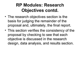 RP Modules: Research
Objectives contd.
• The research objectives section is the
basis for judging the remainder of the
proposal and, ultimately, the final report.
• This section verifies the consistency of the
proposal by checking to see that each
objective is discussed in the research
design, data analysis, and results section.
 