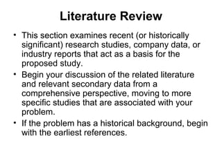 Literature Review
• This section examines recent (or historically
significant) research studies, company data, or
industry reports that act as a basis for the
proposed study.
• Begin your discussion of the related literature
and relevant secondary data from a
comprehensive perspective, moving to more
specific studies that are associated with your
problem.
• If the problem has a historical background, begin
with the earliest references.
 