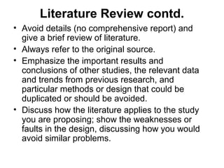 Literature Review contd.
• Avoid details (no comprehensive report) and
give a brief review of literature.
• Always refer to the original source.
• Emphasize the important results and
conclusions of other studies, the relevant data
and trends from previous research, and
particular methods or design that could be
duplicated or should be avoided.
• Discuss how the literature applies to the study
you are proposing; show the weaknesses or
faults in the design, discussing how you would
avoid similar problems.
 