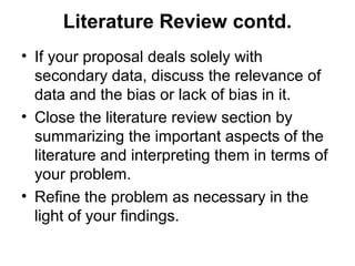 Literature Review contd.
• If your proposal deals solely with
secondary data, discuss the relevance of
data and the bias or lack of bias in it.
• Close the literature review section by
summarizing the important aspects of the
literature and interpreting them in terms of
your problem.
• Refine the problem as necessary in the
light of your findings.
 
