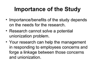 Importance of the Study
• Importance/benefits of the study depends
on the needs for the research.
• Research cannot solve a potential
unionization problem.
• Your research can help the management
in responding to employees concerns and
forge a linkage between those concerns
and unionization.
 