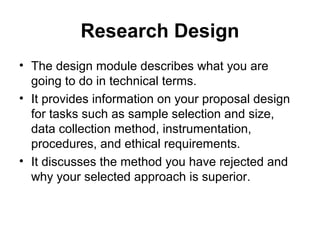 Research Design
• The design module describes what you are
going to do in technical terms.
• It provides information on your proposal design
for tasks such as sample selection and size,
data collection method, instrumentation,
procedures, and ethical requirements.
• It discusses the method you have rejected and
why your selected approach is superior.
 