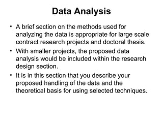 Data Analysis
• A brief section on the methods used for
analyzing the data is appropriate for large scale
contract research projects and doctoral thesis.
• With smaller projects, the proposed data
analysis would be included within the research
design section.
• It is in this section that you describe your
proposed handling of the data and the
theoretical basis for using selected techniques.
 