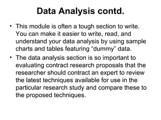 Data Analysis contd.
• This module is often a tough section to write.
You can make it easier to write, read, and
understand your data analysis by using sample
charts and tables featuring “dummy” data.
• The data analysis section is so important to
evaluating contract research proposals that the
researcher should contract an expert to review
the latest techniques available for use in the
particular research study and compare these to
the proposed techniques.
 