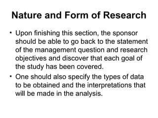 Nature and Form of Research
• Upon finishing this section, the sponsor
should be able to go back to the statement
of the management question and research
objectives and discover that each goal of
the study has been covered.
• One should also specify the types of data
to be obtained and the interpretations that
will be made in the analysis.
 