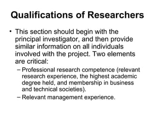 Qualifications of Researchers
• This section should begin with the
principal investigator, and then provide
similar information on all individuals
involved with the project. Two elements
are critical:
– Professional research competence (relevant
research experience, the highest academic
degree held, and membership in business
and technical societies).
– Relevant management experience.
 