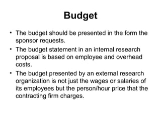 Budget
• The budget should be presented in the form the
sponsor requests.
• The budget statement in an internal research
proposal is based on employee and overhead
costs.
• The budget presented by an external research
organization is not just the wages or salaries of
its employees but the person/hour price that the
contracting firm charges.
 