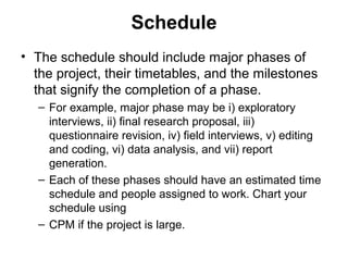 Schedule
• The schedule should include major phases of
the project, their timetables, and the milestones
that signify the completion of a phase.
– For example, major phase may be i) exploratory
interviews, ii) final research proposal, iii)
questionnaire revision, iv) field interviews, v) editing
and coding, vi) data analysis, and vii) report
generation.
– Each of these phases should have an estimated time
schedule and people assigned to work. Chart your
schedule using
– CPM if the project is large.
 