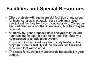 Facilities and Special Resources
• Often, projects will require special facilities or resources,
for instance, a contract exploratory study may need
specialized facilities for focus group sessions. Computer-
assisted telephone or other interviewing facilities may be
required.
• Alternatively, your proposed data analysis may require
sophisticated computer algorithms, and therefore, you
need access to an adequate system.
• These requirements will vary from study to study. The
proposal should carefully list the relevant facilities and
resources that will be used.
• The costs for such facility use should be detailed in your
budget.
 